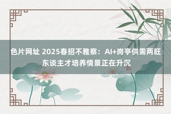 色片网址 2025春招不雅察：AI+岗亭供需两旺 东谈主才培养情景正在升沉