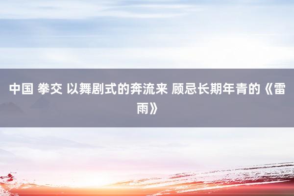 中国 拳交 以舞剧式的奔流来 顾忌长期年青的《雷雨》