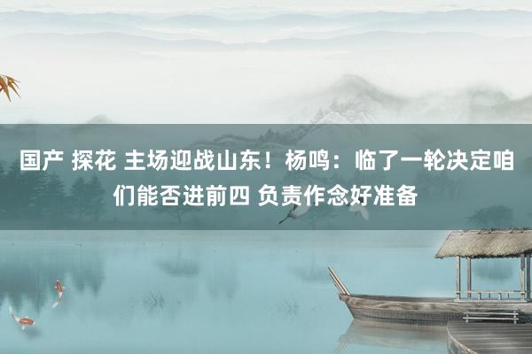 国产 探花 主场迎战山东！杨鸣：临了一轮决定咱们能否进前四 负责作念好准备
