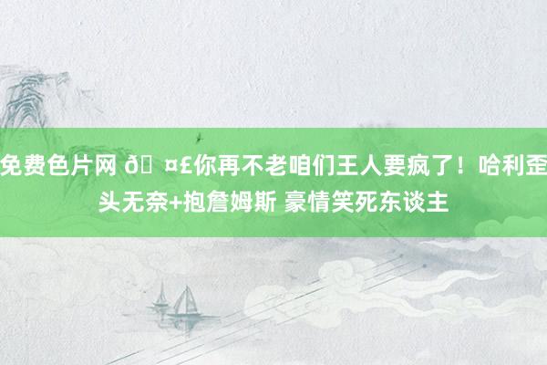 免费色片网 🤣你再不老咱们王人要疯了！哈利歪头无奈+抱詹姆斯 豪情笑死东谈主
