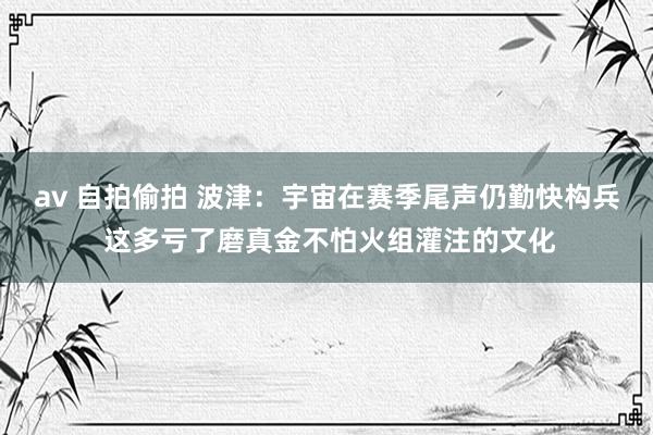 av 自拍偷拍 波津：宇宙在赛季尾声仍勤快构兵 这多亏了磨真金不怕火组灌注的文化