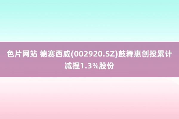 色片网站 德赛西威(002920.SZ)鼓舞惠创投累计减捏1.3%股份