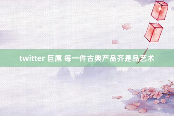 twitter 巨屌 每一件古典产品齐是品艺术