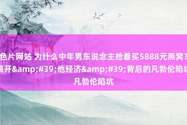 色片网站 为什么中年男东说念主抢着买5888元燕窝？揭开&#39;他经济&#39;背后的凡勃伦陷坑
