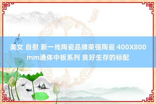 美女 自慰 新一线陶瓷品牌荣强陶瓷 400X800mm通体中板系列 良好生存的标配