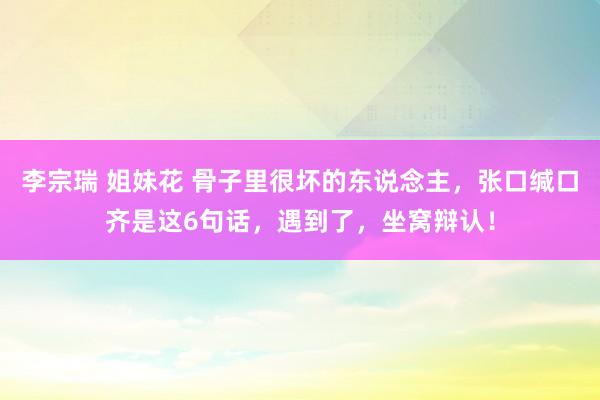 李宗瑞 姐妹花 骨子里很坏的东说念主，张口缄口齐是这6句话，遇到了，坐窝辩认！