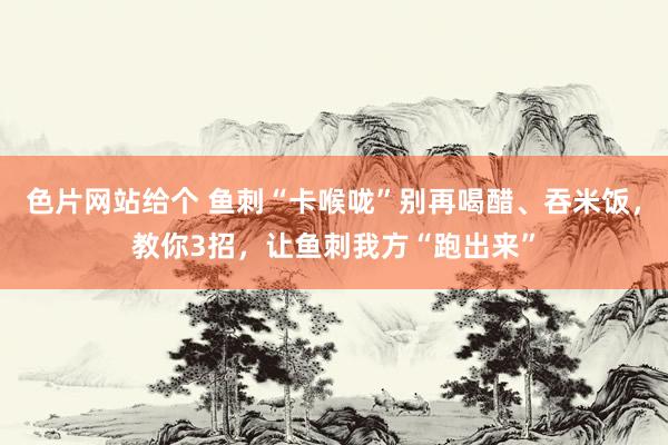 色片网站给个 鱼刺“卡喉咙”别再喝醋、吞米饭，教你3招，让鱼刺我方“跑出来”