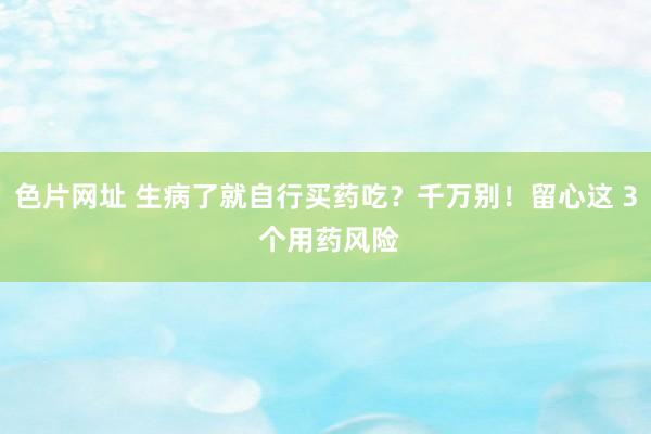 色片网址 生病了就自行买药吃？千万别！留心这 3 个用药风险