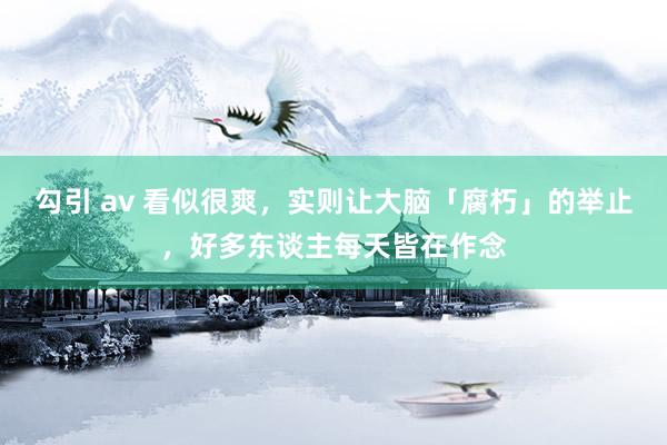 勾引 av 看似很爽，实则让大脑「腐朽」的举止，好多东谈主每天皆在作念