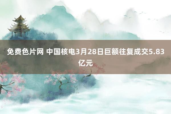 免费色片网 中国核电3月28日巨额往复成交5.83亿元