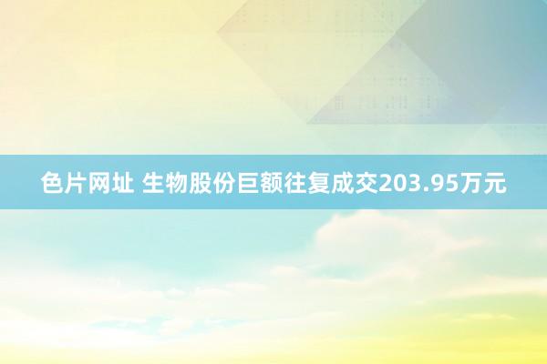 色片网址 生物股份巨额往复成交203.95万元