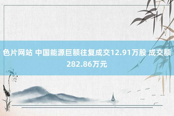 色片网站 中国能源巨额往复成交12.91万股 成交额282.86万元