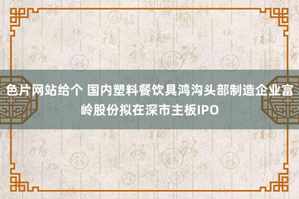 色片网站给个 国内塑料餐饮具鸿沟头部制造企业富岭股份拟在深市主板IPO