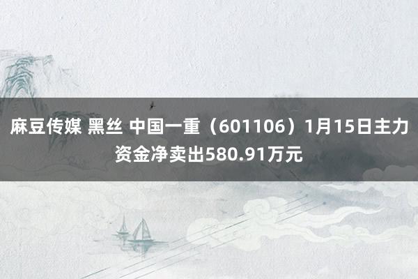 麻豆传媒 黑丝 中国一重（601106）1月15日主力资金净卖出580.91万元
