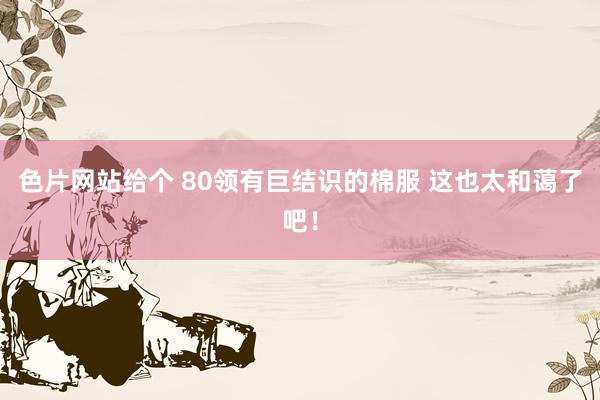 色片网站给个 80领有巨结识的棉服 这也太和蔼了吧！