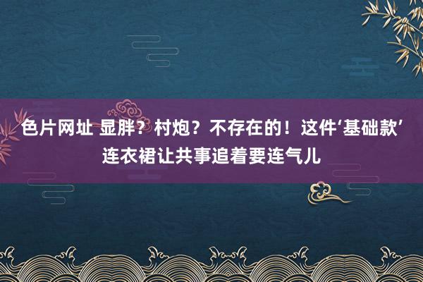 色片网址 显胖？村炮？不存在的！这件‘基础款’连衣裙让共事追着要连气儿
