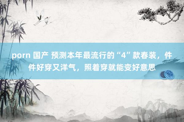 porn 国产 预测本年最流行的“4”款春装，件件好穿又洋气，照着穿就能变好意思