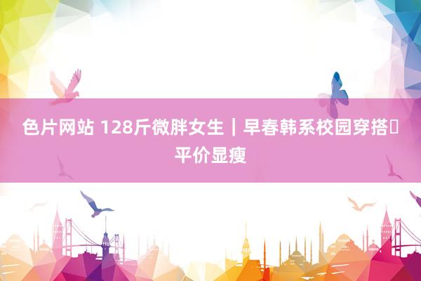 色片网站 128斤微胖女生｜早春韩系校园穿搭✨平价显瘦