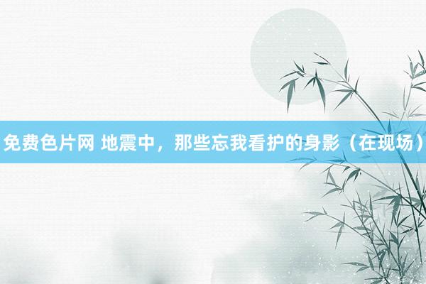 免费色片网 地震中，那些忘我看护的身影（在现场）