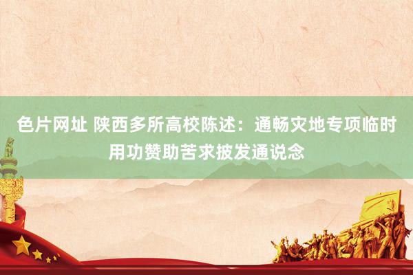 色片网址 陕西多所高校陈述：通畅灾地专项临时用功赞助苦求披发通说念