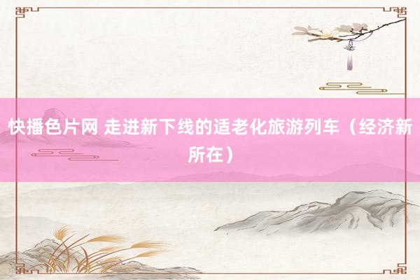 快播色片网 走进新下线的适老化旅游列车（经济新所在）