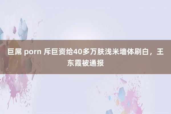 巨屌 porn 斥巨资给40多万肤浅米墙体刷白，王东霞被通报