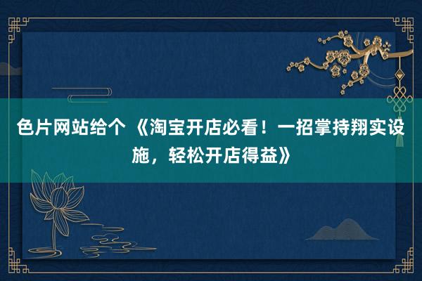 色片网站给个 《淘宝开店必看！一招掌持翔实设施，轻松开店得益》