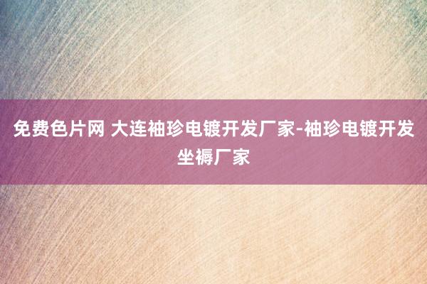 免费色片网 大连袖珍电镀开发厂家-袖珍电镀开发坐褥厂家