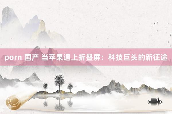 porn 国产 当苹果遇上折叠屏：科技巨头的新征途