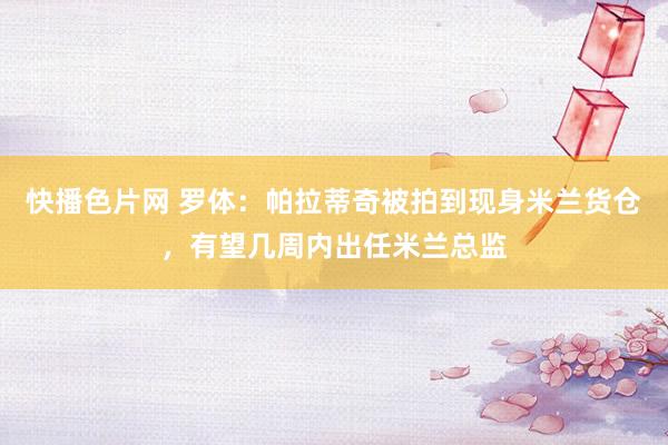快播色片网 罗体：帕拉蒂奇被拍到现身米兰货仓，有望几周内出任米兰总监