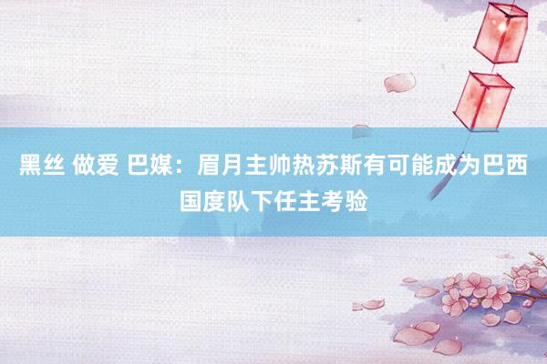 黑丝 做爱 巴媒：眉月主帅热苏斯有可能成为巴西国度队下任主考验