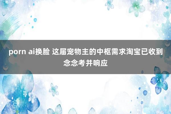 porn ai换脸 这届宠物主的中枢需求淘宝已收到念念考并响应