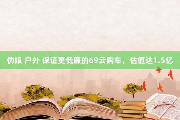 伪娘 户外 保证更低廉的69云购车，估值达1.5亿