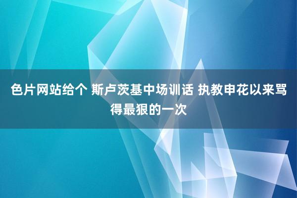 色片网站给个 斯卢茨基中场训话 执教申花以来骂得最狠的一次