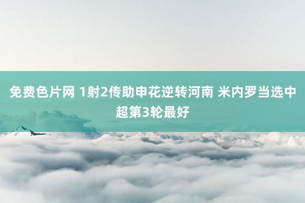 免费色片网 1射2传助申花逆转河南 米内罗当选中超第3轮最好