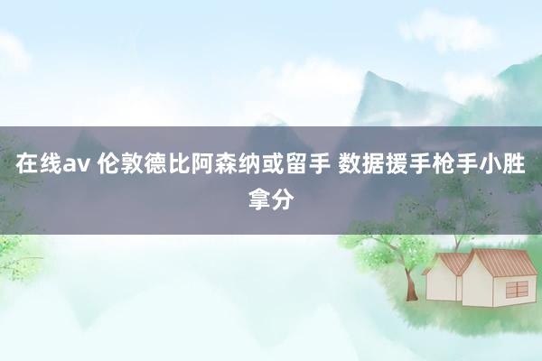 在线av 伦敦德比阿森纳或留手 数据援手枪手小胜拿分