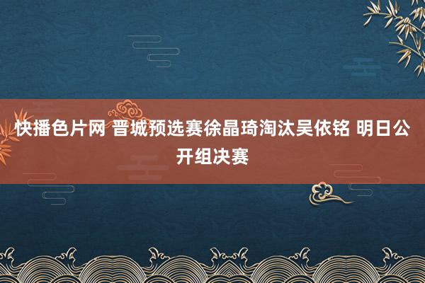 快播色片网 晋城预选赛徐晶琦淘汰吴依铭 明日公开组决赛