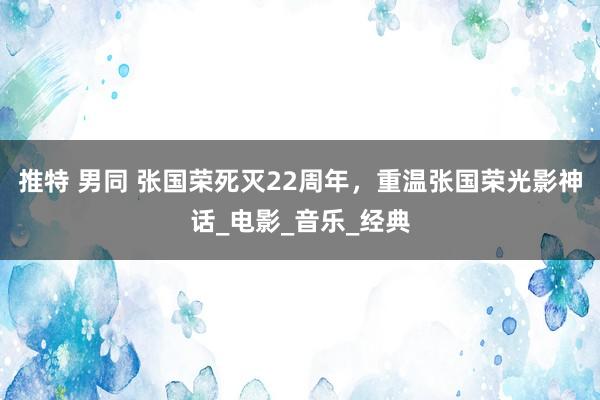 推特 男同 张国荣死灭22周年，重温张国荣光影神话_电影_音乐_经典