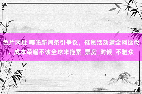 色片网址 哪吒新词条引争议，催氪活动遭全网挞伐，成本荣耀不该全球来拖累_票房_时候_不雅众