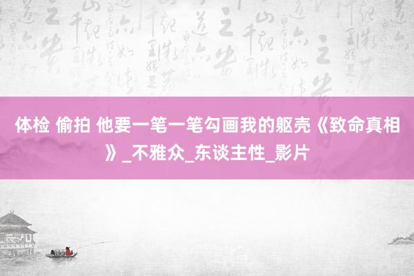 体检 偷拍 他要一笔一笔勾画我的躯壳《致命真相》_不雅众_东谈主性_影片