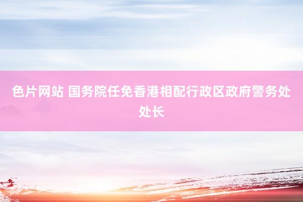 色片网站 国务院任免香港相配行政区政府警务处处长