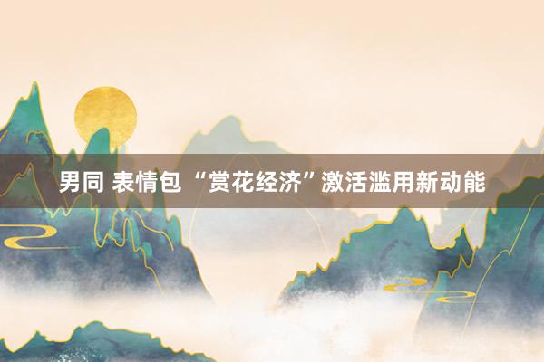 男同 表情包 “赏花经济”激活滥用新动能