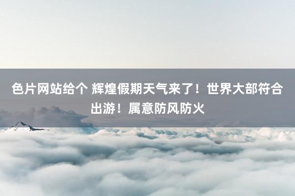 色片网站给个 辉煌假期天气来了！世界大部符合出游！属意防风防火
