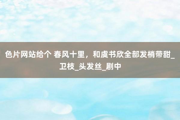 色片网站给个 春风十里，和虞书欣全部发梢带甜_卫枝_头发丝_剧中