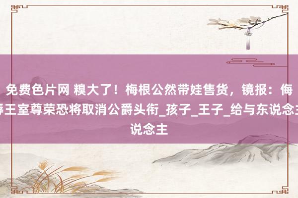 免费色片网 糗大了！梅根公然带娃售货，镜报：侮辱王室尊荣恐将取消公爵头衔_孩子_王子_给与东说念主