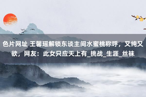 色片网址 王馨瑶解锁东谈主间水蜜桃称呼，又纯又欲，网友：此女只应天上有_挑战_生涯_丝袜