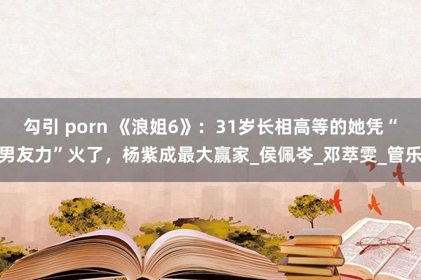 勾引 porn 《浪姐6》：31岁长相高等的她凭“男友力”火了，杨紫成最大赢家_侯佩岑_邓萃雯_管乐