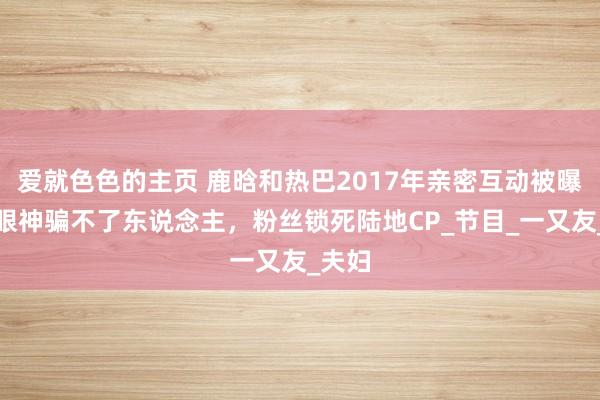 爱就色色的主页 鹿晗和热巴2017年亲密互动被曝光，眼神骗不了东说念主，粉丝锁死陆地CP_节目_一又友_夫妇