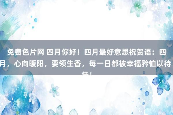 免费色片网 四月你好！四月最好意思祝贺语：四月，心向暖阳，要领生香，每一日都被幸福矜恤以待！