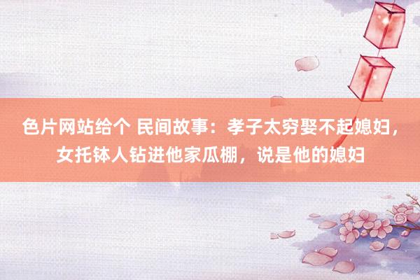 色片网站给个 民间故事：孝子太穷娶不起媳妇，女托钵人钻进他家瓜棚，说是他的媳妇